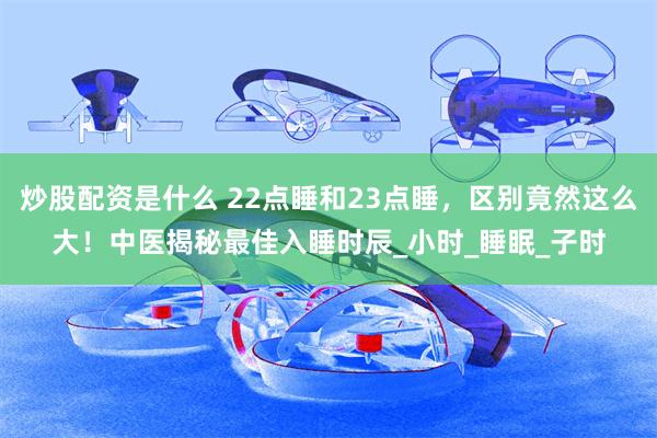 炒股配资是什么 22点睡和23点睡，区别竟然这么大！中医揭秘最佳入睡时辰_小时_睡眠_子时