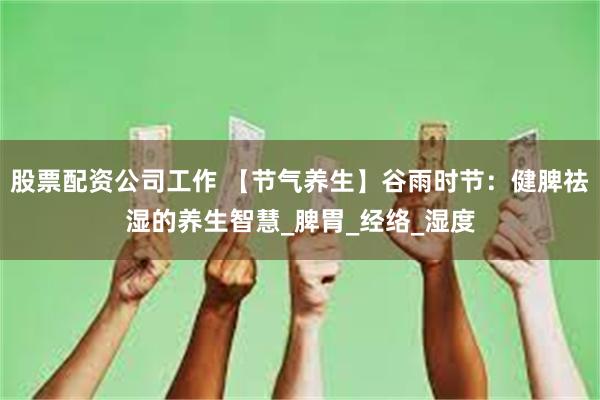 股票配资公司工作 【节气养生】谷雨时节：健脾祛湿的养生智慧_脾胃_经络_湿度