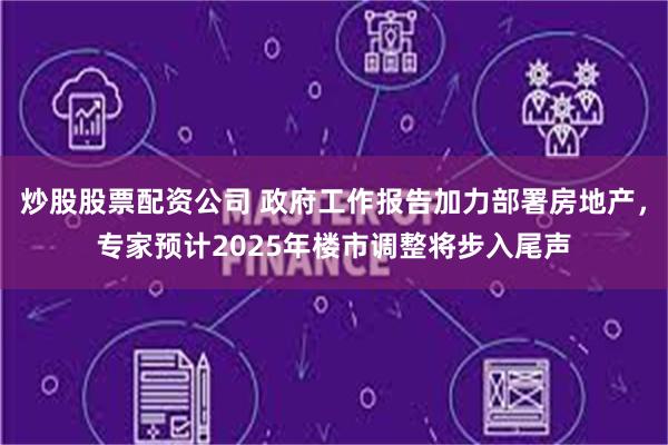炒股股票配资公司 政府工作报告加力部署房地产，专家预计2025年楼市调整将步入尾声