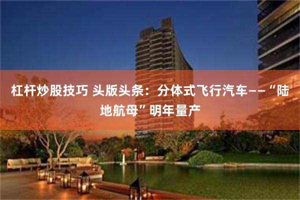 杠杆炒股技巧 头版头条：分体式飞行汽车——“陆地航母”明年量产