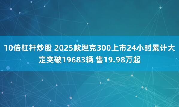 10倍杠杆炒股 2025款坦克300上市24小时累计大定突破19683辆 售19.98万起