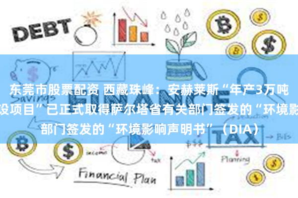 东莞市股票配资 西藏珠峰：安赫莱斯“年产3万吨碳酸锂盐湖提锂建设项目”已正式取得萨尔塔省有关部门签发的“环境影响声明书”（DIA）