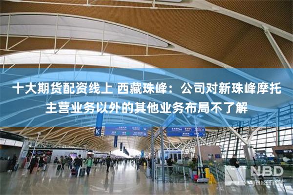 十大期货配资线上 西藏珠峰：公司对新珠峰摩托主营业务以外的其他业务布局不了解