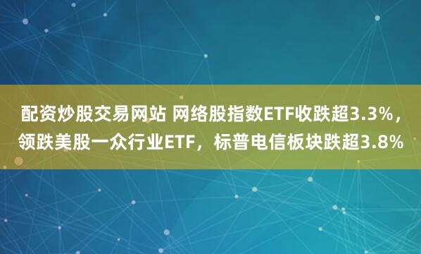 配资炒股交易网站 网络股指数ETF收跌超3.3%，领跌美股一众行业ETF，标普电信板块跌超3.8%