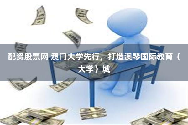 配资股票网 澳门大学先行，打造澳琴国际教育（大学）城