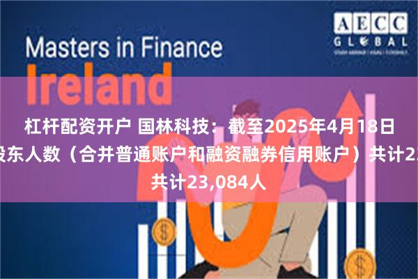 杠杆配资开户 国林科技：截至2025年4月18日，公司股东人数（合并普通账户和融资融券信用账户）共计23,084人