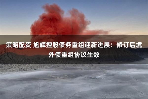 策略配资 旭辉控股债务重组迎新进展：修订后境外债重组协议生效