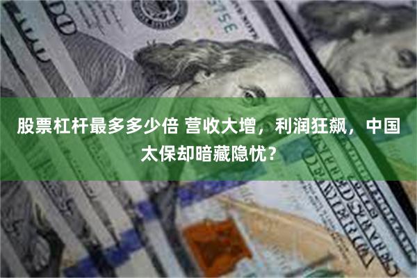 股票杠杆最多多少倍 营收大增，利润狂飙，中国太保却暗藏隐忧？