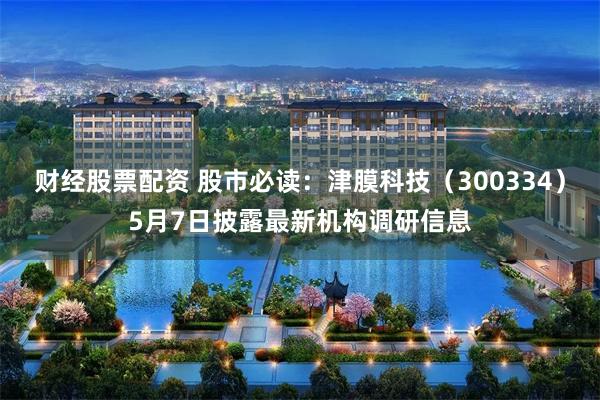 财经股票配资 股市必读：津膜科技（300334）5月7日披露最新机构调研信息