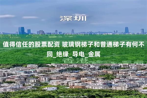 值得信任的股票配资 玻璃钢梯子和普通梯子有何不同_绝缘_导电_金属