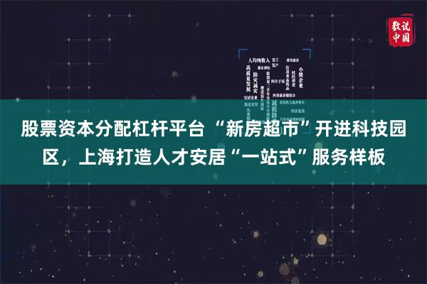 股票资本分配杠杆平台 “新房超市”开进科技园区，上海打造人才安居“一站式”服务样板