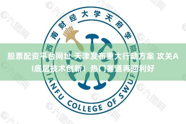 股票配资平台网址 天津发布重大行动方案 攻关AI底层技术创新！热门赛道再迎利好
