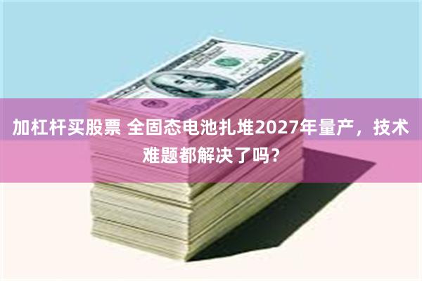加杠杆买股票 全固态电池扎堆2027年量产，技术难题都解决了吗？