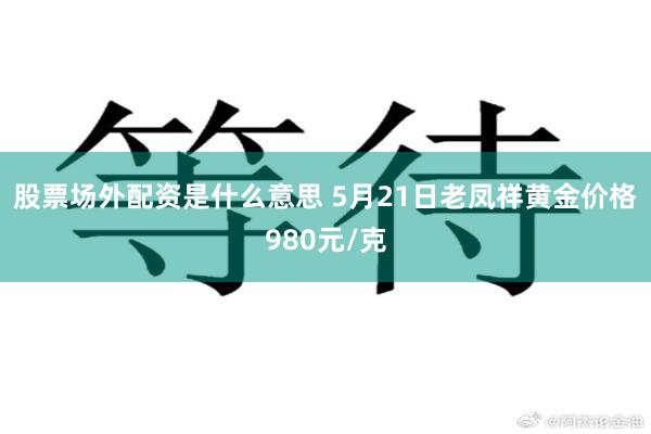 股票场外配资是什么意思 5月21日老凤祥黄金价格980元/克