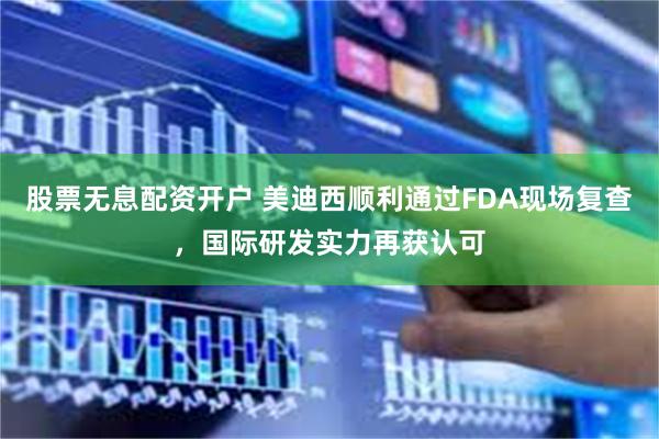 股票无息配资开户 美迪西顺利通过FDA现场复查，国际研发实力再获认可