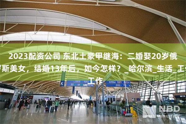 2023配资公司 东北土豪甲继海：二婚娶20岁俄罗斯美女，结婚13年后，如今怎样？_哈尔滨_生活_工作