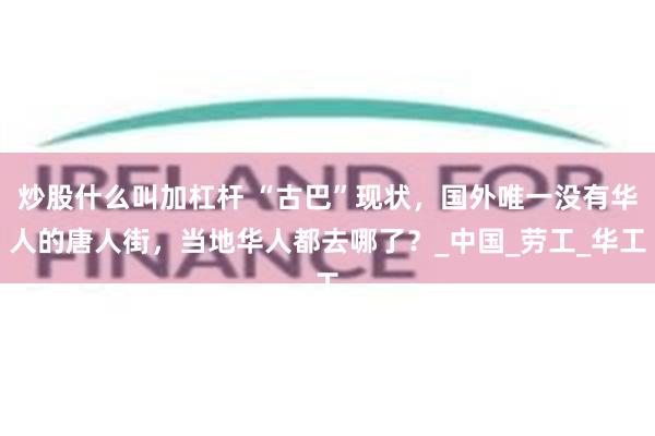炒股什么叫加杠杆 “古巴”现状，国外唯一没有华人的唐人街，当地华人都去哪了？_中国_劳工_华工