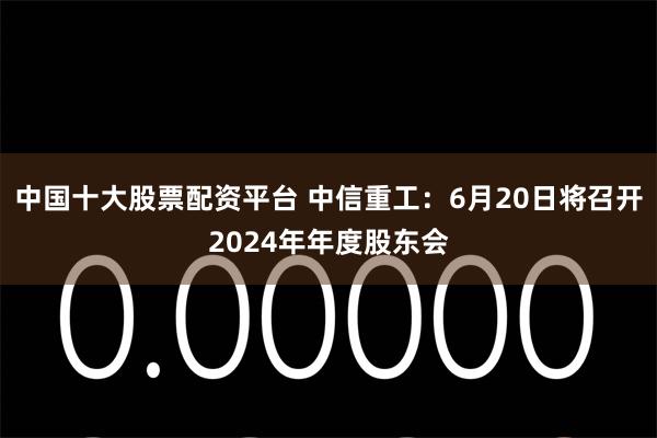 中国十大股票配资平台 中信重工：6月20日将召开2024年年度股东会