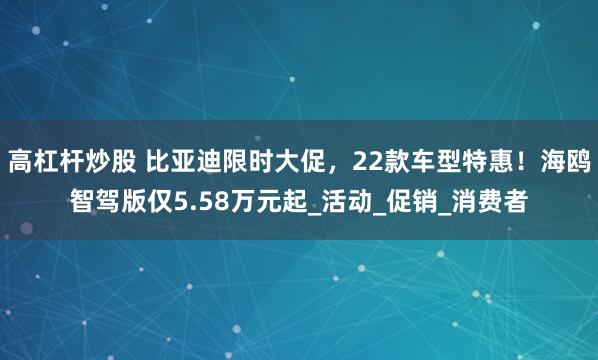 高杠杆炒股 比亚迪限时大促，22款车型特惠！海鸥智驾版仅5.58万元起_活动_促销_消费者