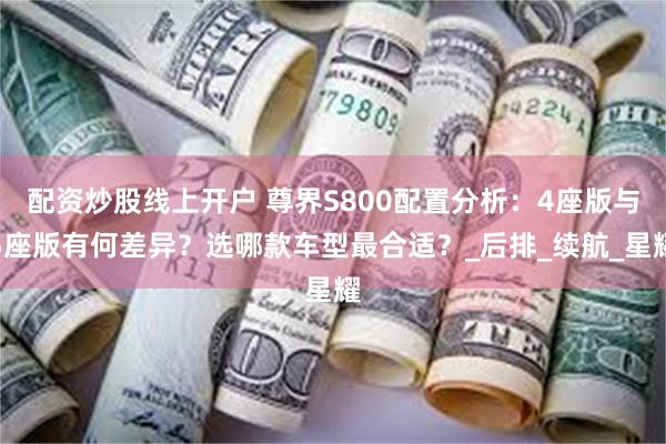 配资炒股线上开户 尊界S800配置分析：4座版与5座版有何差异？选哪款车型最合适？_后排_续航_星耀