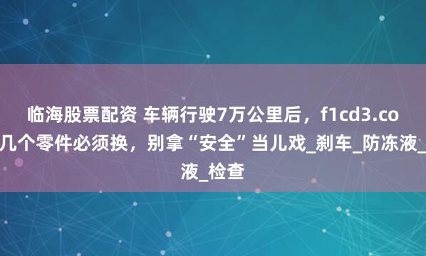 临海股票配资 车辆行驶7万公里后，f1cd3.com这几个零件必须换，别拿“安全”当儿戏_刹车_防冻液_检查