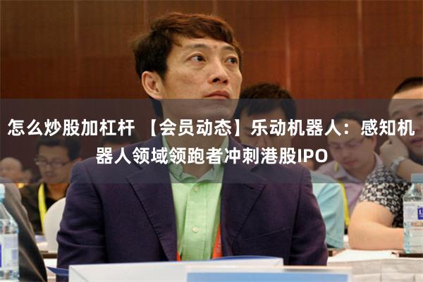 怎么炒股加杠杆 【会员动态】乐动机器人：感知机器人领域领跑者冲刺港股IPO