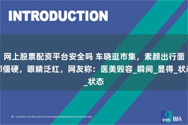 网上股票配资平台安全吗 车晓逛市集，素颜出行面部僵硬，眼睛泛红，网友称：医美毁容_瞬间_显得_状态