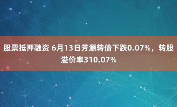 股票抵押融资 6月13日芳源转债下跌0.07%，转股溢价率310.07%