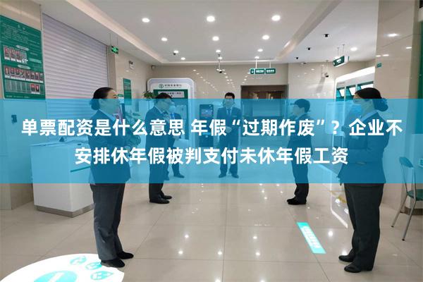 单票配资是什么意思 年假“过期作废”？企业不安排休年假被判支付未休年假工资