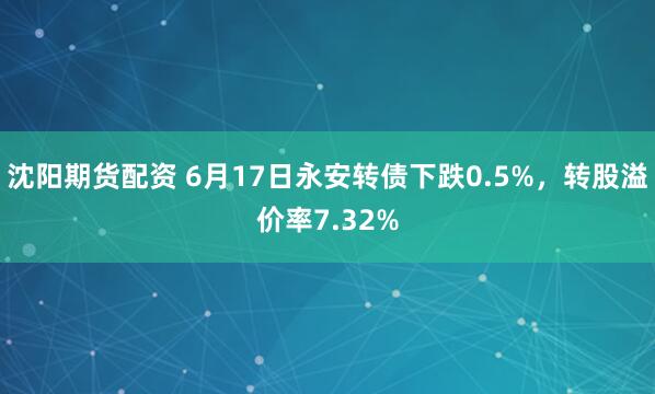 沈阳期货配资 6月17日永安转债下跌0.5%，转股溢价率7.32%
