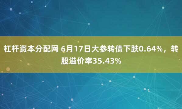 杠杆资本分配网 6月17日大参转债下跌0.64%，转股溢价率35.43%