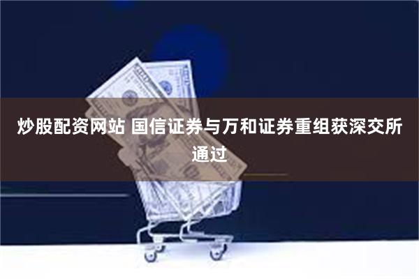炒股配资网站 国信证券与万和证券重组获深交所通过