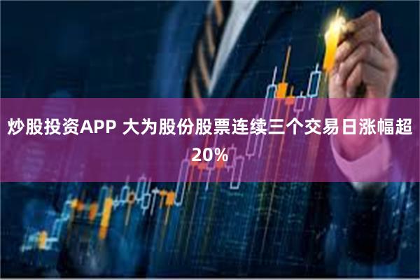 炒股投资APP 大为股份股票连续三个交易日涨幅超20%