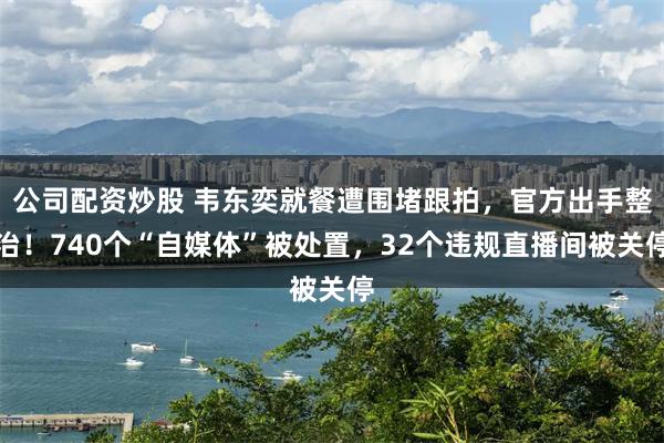 公司配资炒股 韦东奕就餐遭围堵跟拍，官方出手整治！740个“自媒体”被处置，32个违规直播间被关停