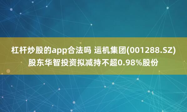 杠杆炒股的app合法吗 运机集团(001288.SZ)股东华智投资拟减持不超0.98%股份