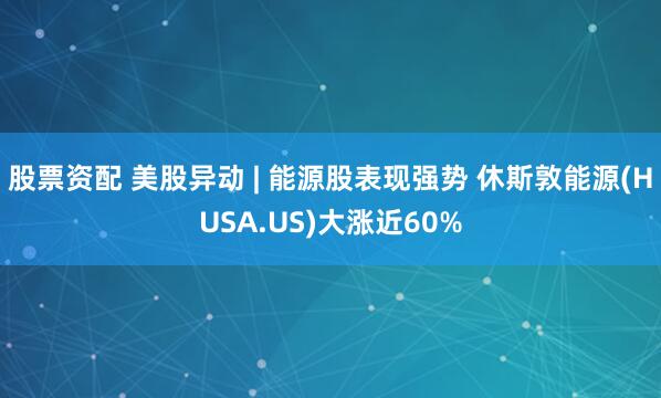 股票资配 美股异动 | 能源股表现强势 休斯敦能源(HUSA.US)大涨近60%