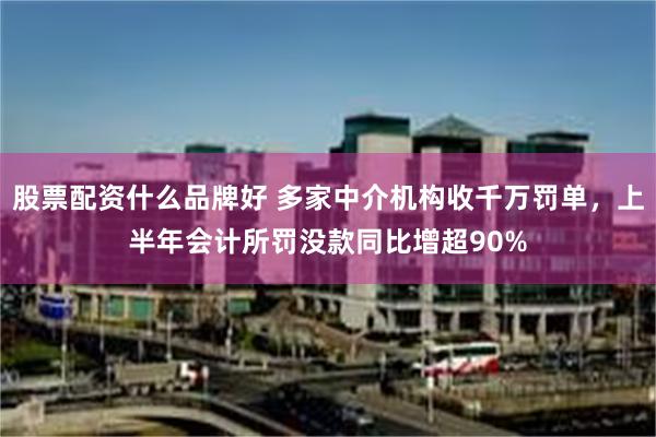 股票配资什么品牌好 多家中介机构收千万罚单，上半年会计所罚没款同比增超90%