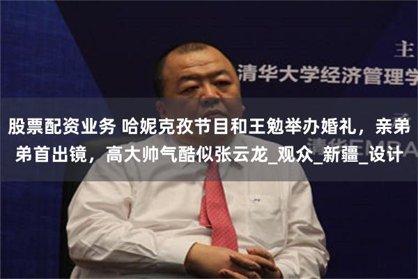 股票配资业务 哈妮克孜节目和王勉举办婚礼，亲弟弟首出镜，高大帅气酷似张云龙_观众_新疆_设计