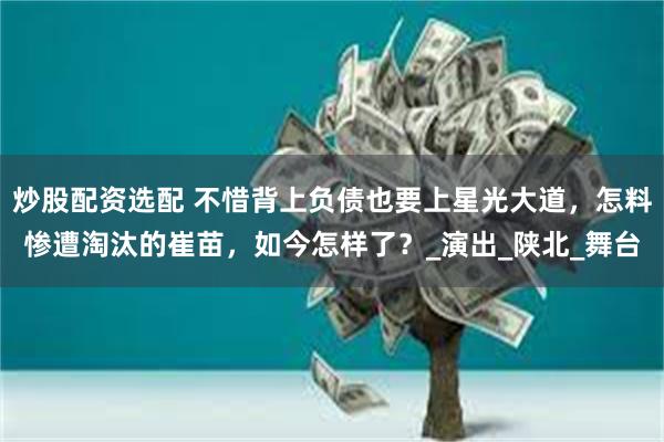 炒股配资选配 不惜背上负债也要上星光大道，怎料惨遭淘汰的崔苗，如今怎样了？_演出_陕北_舞台